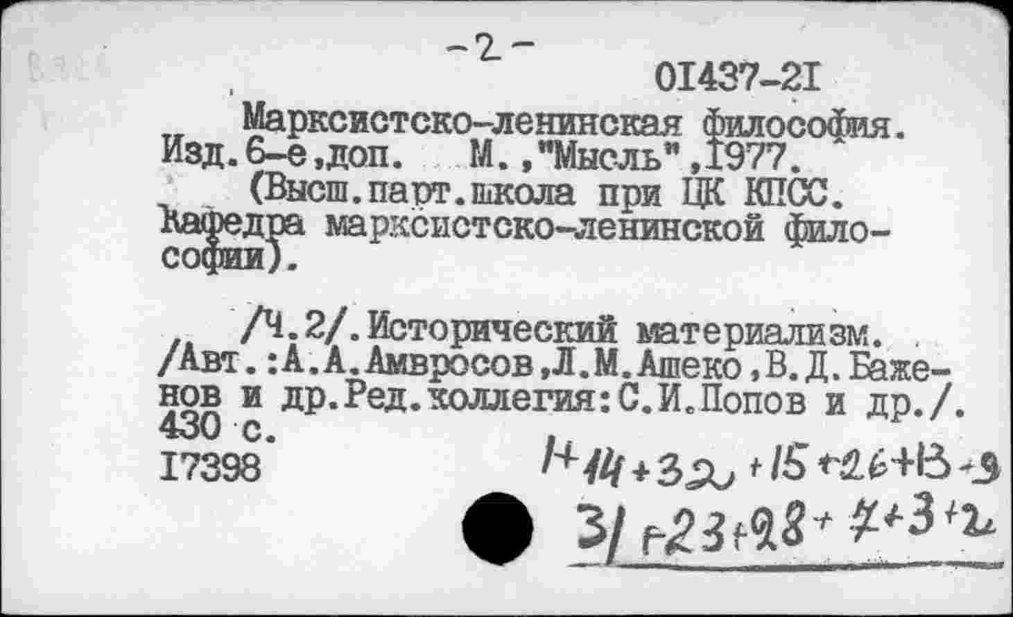 ﻿
01437-21
Марксистско-ленинская философия. Изд. 6-е ,доп.	М., "Мысль” ,1977.
(Высш.парт.школа при ЦК КПСС.
Кафедра марксистско-ленинской фило-
/Ч. 2/. Исторический материализм.
/Авт. :А.А.Амвросов,Л.М.Ашеко ,В. Д. Баженов и др.Ред.коллегия:С.И.Попов и др./. 430 с.
17398’	^/4 +	* /6	*3
• з/н?мз**л3^